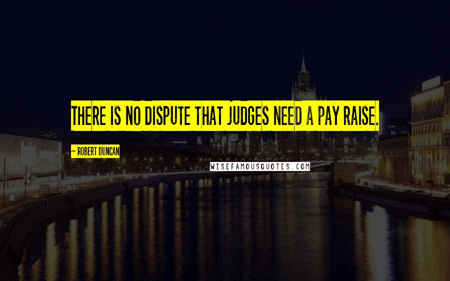 Robert Duncan quotes: There is no dispute that judges need a pay raise.