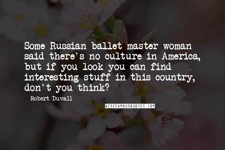 Robert Duvall quotes: Some Russian ballet master woman said there's no culture in America, but if you look you can find interesting stuff in this country, don't you think?