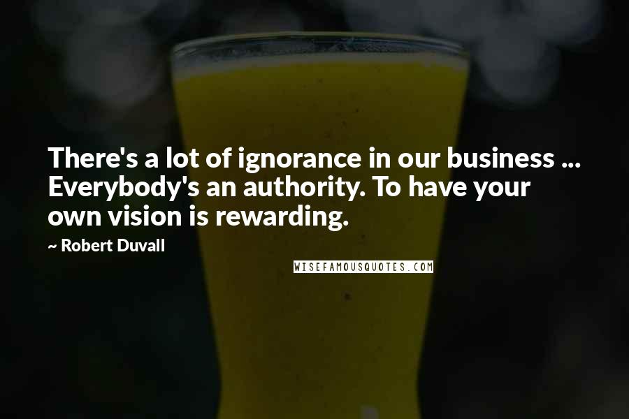 Robert Duvall quotes: There's a lot of ignorance in our business ... Everybody's an authority. To have your own vision is rewarding.