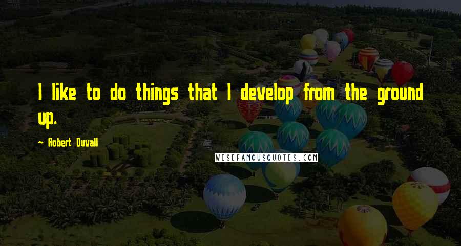 Robert Duvall quotes: I like to do things that I develop from the ground up.