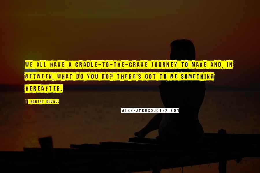 Robert Duvall quotes: We all have a cradle-to-the-grave journey to make and, in between, what do you do? There's got to be something hereafter.