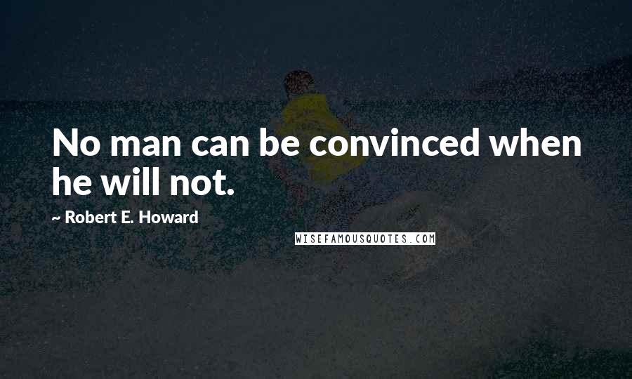 Robert E. Howard quotes: No man can be convinced when he will not.