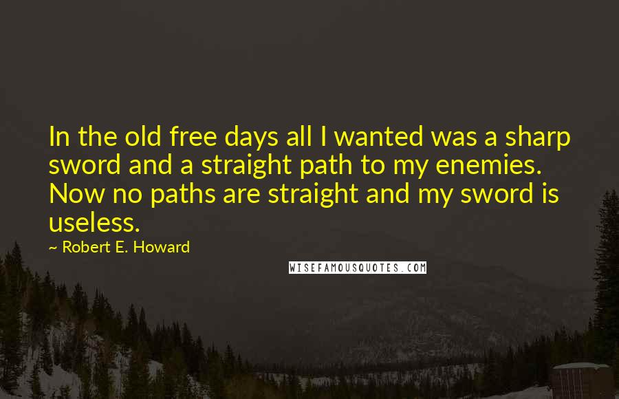Robert E. Howard quotes: In the old free days all I wanted was a sharp sword and a straight path to my enemies. Now no paths are straight and my sword is useless.
