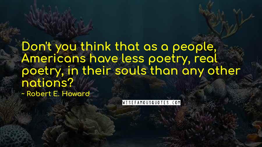 Robert E. Howard quotes: Don't you think that as a people, Americans have less poetry, real poetry, in their souls than any other nations?
