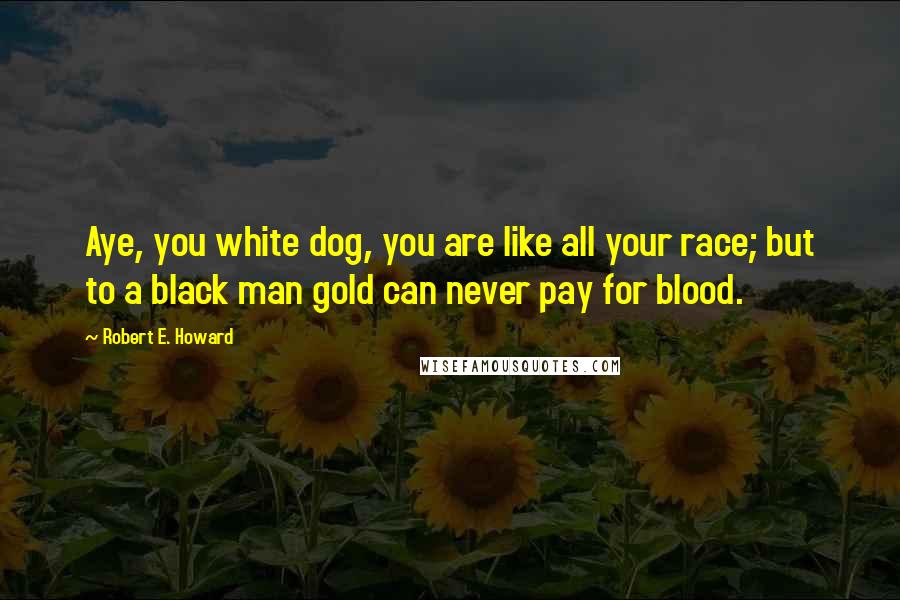 Robert E. Howard quotes: Aye, you white dog, you are like all your race; but to a black man gold can never pay for blood.
