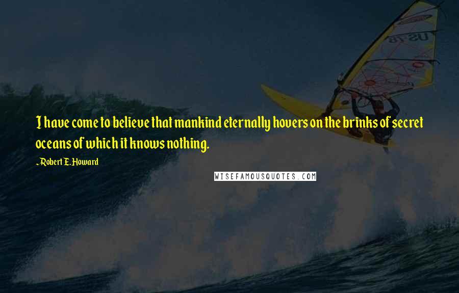 Robert E. Howard quotes: I have come to believe that mankind eternally hovers on the brinks of secret oceans of which it knows nothing.