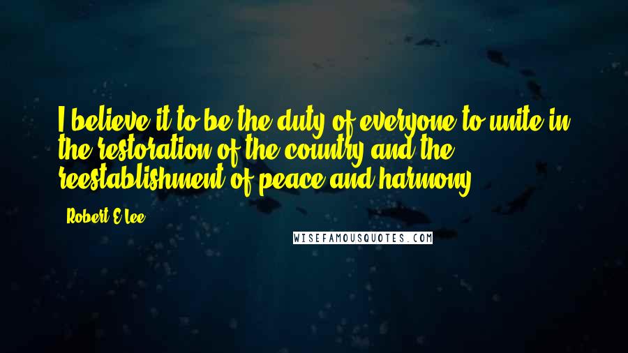 Robert E.Lee quotes: I believe it to be the duty of everyone to unite in the restoration of the country and the reestablishment of peace and harmony.