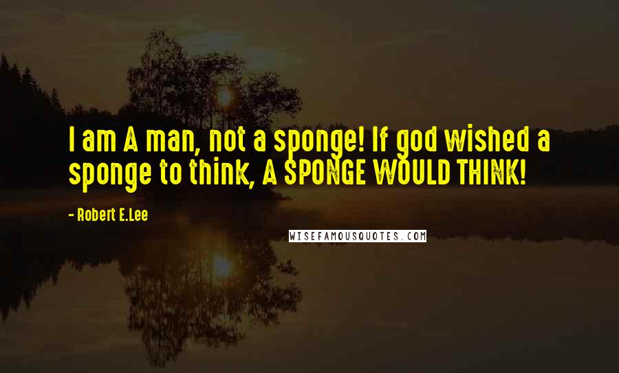 Robert E.Lee quotes: I am A man, not a sponge! If god wished a sponge to think, A SPONGE WOULD THINK!