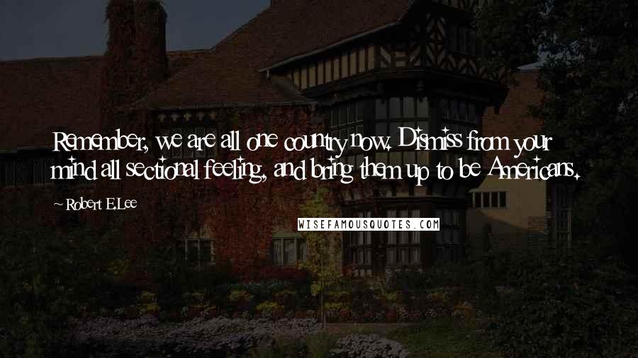 Robert E.Lee quotes: Remember, we are all one country now. Dismiss from your mind all sectional feeling, and bring them up to be Americans.