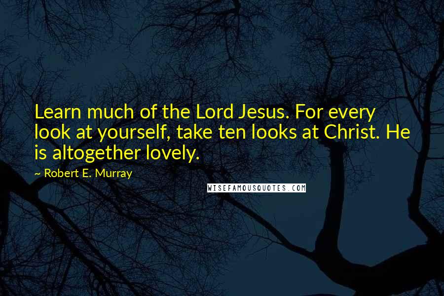 Robert E. Murray quotes: Learn much of the Lord Jesus. For every look at yourself, take ten looks at Christ. He is altogether lovely.