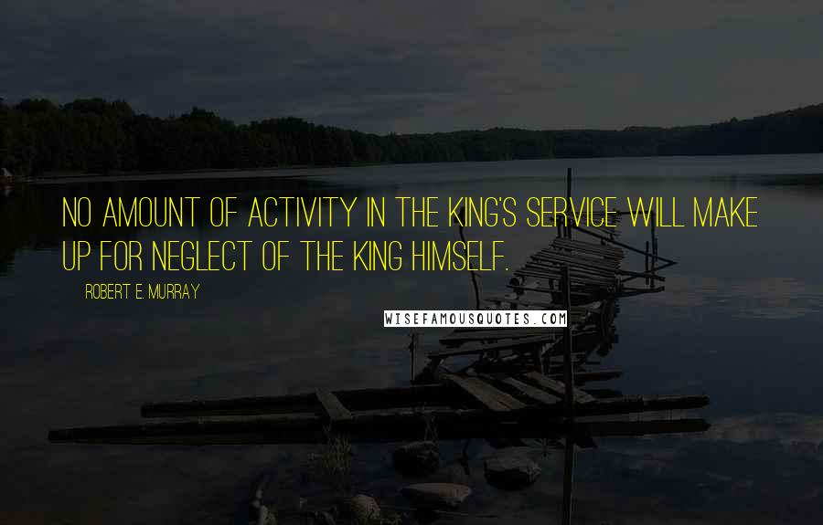 Robert E. Murray quotes: No amount of activity in the King's service will make up for neglect of the King Himself.