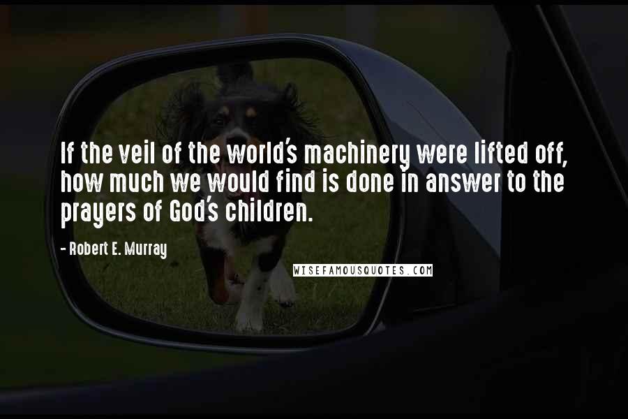 Robert E. Murray quotes: If the veil of the world's machinery were lifted off, how much we would find is done in answer to the prayers of God's children.