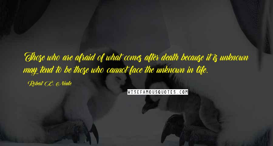 Robert E. Neale quotes: Those who are afraid of what comes after death because it is unknown may tend to be those who cannot face the unknown in life. Robert E. Neale quotes: Those who are afraid of what comes after death because it is unknown may tend to be those who cannot face the unknown in life.