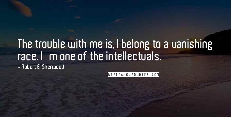 Robert E. Sherwood quotes: The trouble with me is, I belong to a vanishing race. I'm one of the intellectuals.