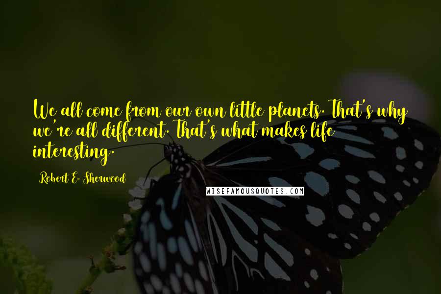 Robert E. Sherwood quotes: We all come from our own little planets. That's why we're all different. That's what makes life interesting.