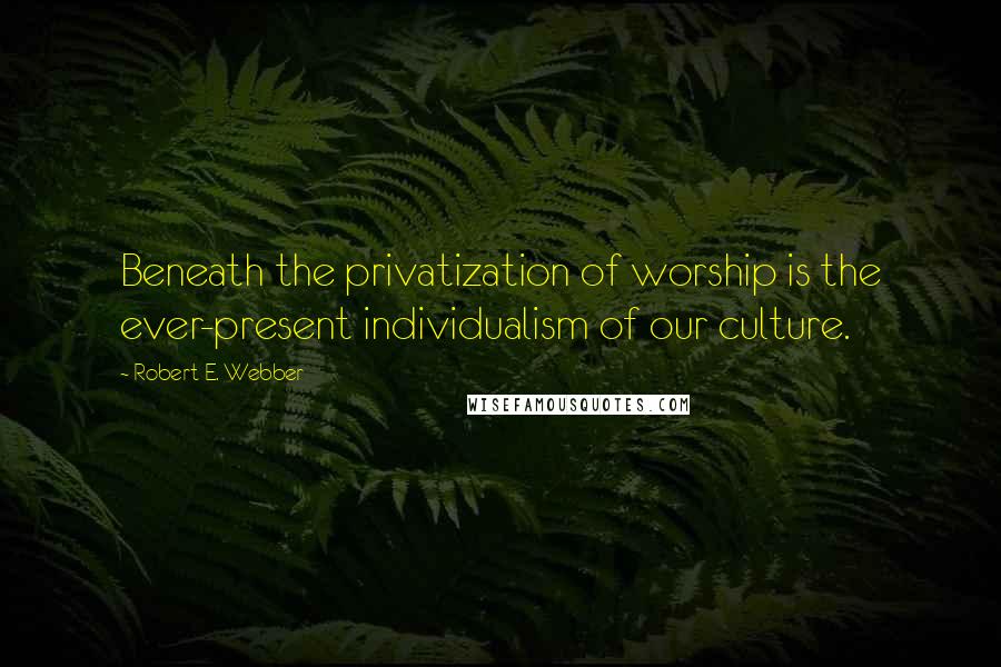 Robert E. Webber quotes: Beneath the privatization of worship is the ever-present individualism of our culture.