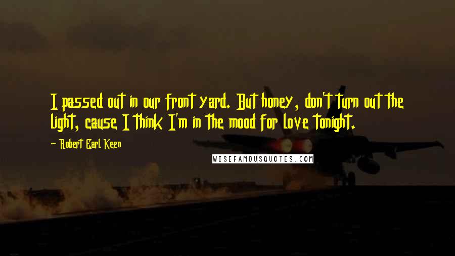 Robert Earl Keen quotes: I passed out in our front yard. But honey, don't turn out the light, cause I think I'm in the mood for love tonight.