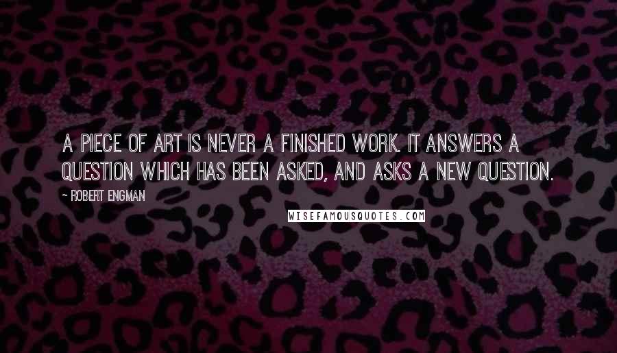 Robert Engman quotes: A piece of art is never a finished work. It answers a question which has been asked, and asks a new question. Robert Engman quotes: A piece of art is never a finished work. It answers a question which has been asked, and asks a new question.