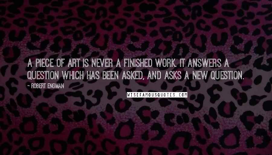 Robert Engman quotes: A piece of art is never a finished work. It answers a question which has been asked, and asks a new question.