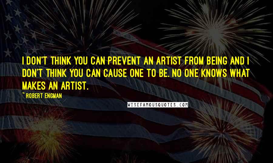 Robert Engman quotes: I don't think you can prevent an artist from being and I don't think you can cause one to be. No one knows what makes an artist. Robert Engman quotes: I don't think you can prevent an artist from being and I don't think you can cause one to be. No one knows what makes an artist.
