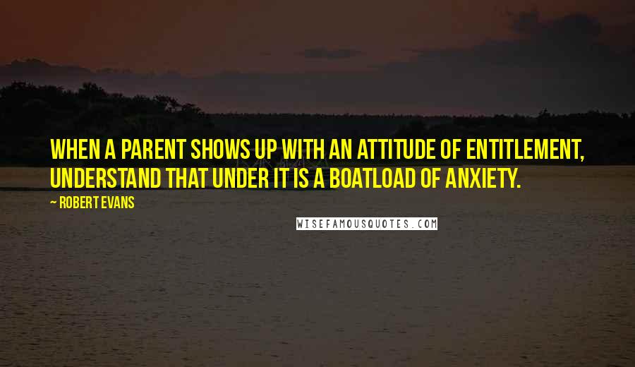 Robert Evans quotes: When a parent shows up with an attitude of entitlement, understand that under it is a boatload of anxiety.