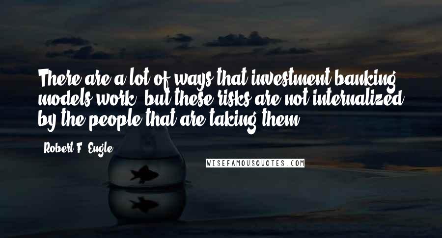 Robert F. Engle quotes: There are a lot of ways that investment banking models work, but these risks are not internalized by the people that are taking them.