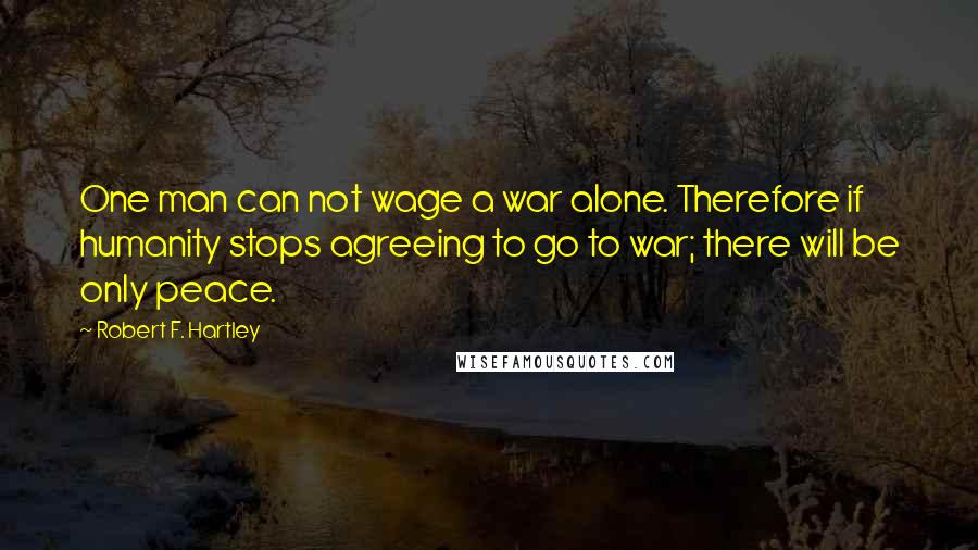 Robert F. Hartley quotes: One man can not wage a war alone. Therefore if humanity stops agreeing to go to war; there will be only peace.