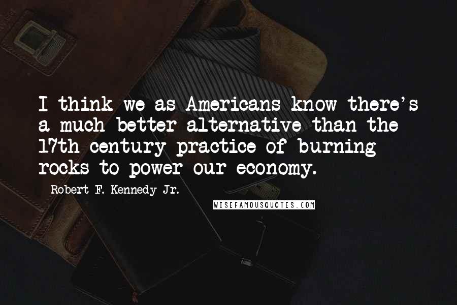 Robert F. Kennedy Jr. quotes: I think we as Americans know there's a much better alternative than the 17th century practice of burning rocks to power our economy.