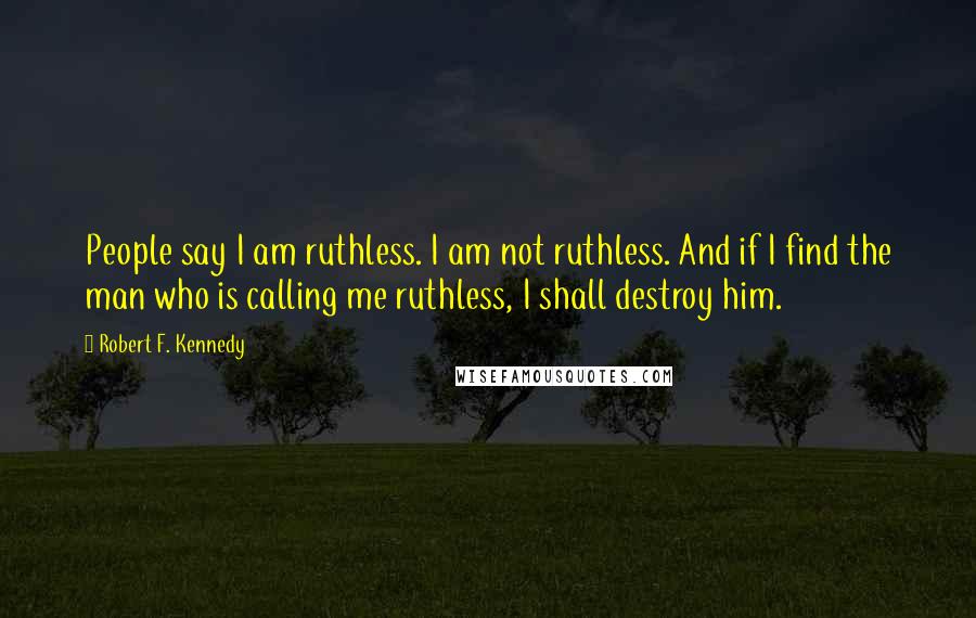 Robert F. Kennedy quotes: People say I am ruthless. I am not ruthless. And if I find the man who is calling me ruthless, I shall destroy him. Robert F. Kennedy quotes: People say I am ruthless. I am not ruthless. And if I find the man who is calling me ruthless, I shall destroy him.