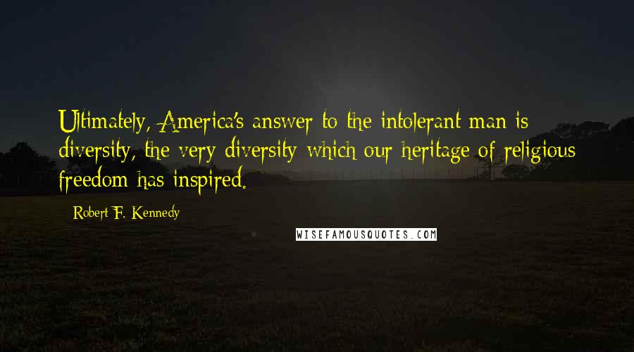 Robert F. Kennedy quotes: Ultimately, America's answer to the intolerant man is diversity, the very diversity which our heritage of religious freedom has inspired. Robert F. Kennedy quotes: Ultimately, America's answer to the intolerant man is diversity, the very diversity which our heritage of religious freedom has inspired.