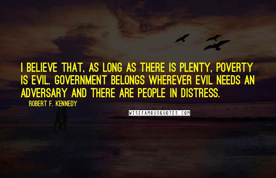 Robert F. Kennedy quotes: I believe that, as long as there is plenty, poverty is evil. Government belongs wherever evil needs an adversary and there are people in distress. Robert F. Kennedy quotes: I believe that, as long as there is plenty, poverty is evil. Government belongs wherever evil needs an adversary and there are people in distress.