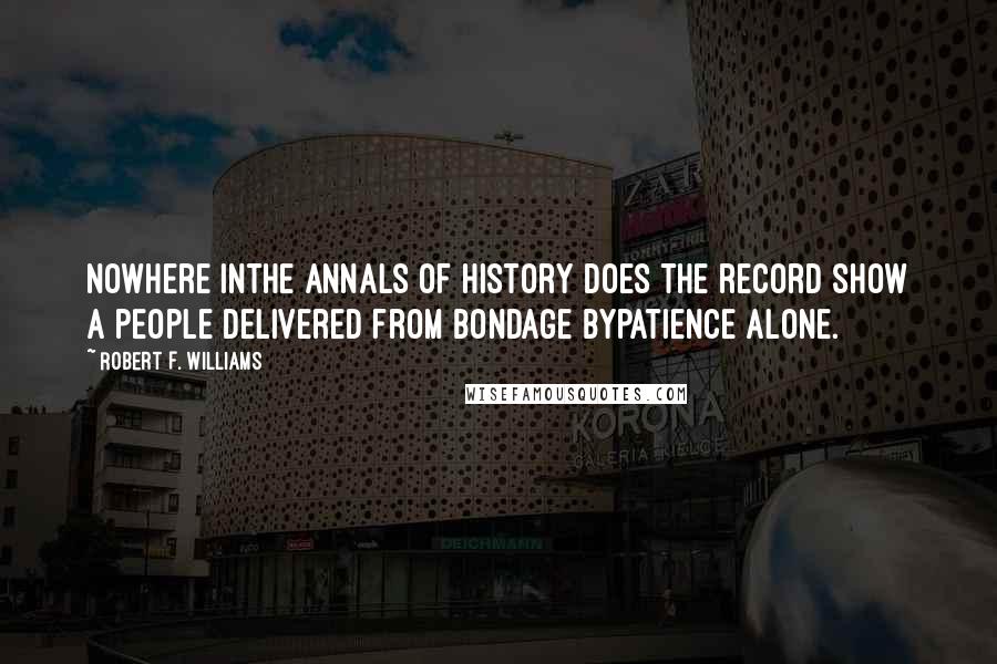 Robert F. Williams quotes: Nowhere inthe annals of history does the record show a people delivered from bondage bypatience alone. Robert F. Williams quotes: Nowhere inthe annals of history does the record show a people delivered from bondage bypatience alone.