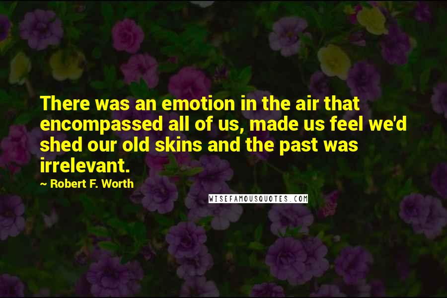 Robert F. Worth quotes: There was an emotion in the air that encompassed all of us, made us feel we'd shed our old skins and the past was irrelevant.