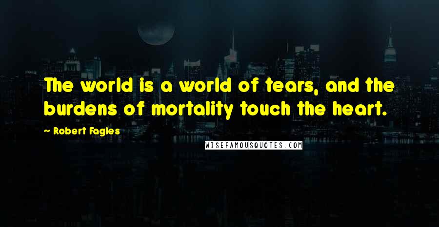 Robert Fagles quotes: The world is a world of tears, and the burdens of mortality touch the heart.