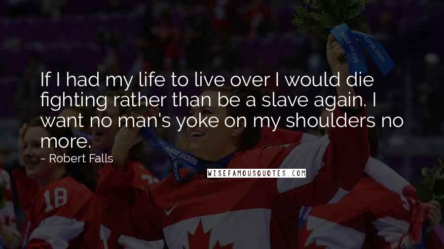 Robert Falls quotes: If I had my life to live over I would die fighting rather than be a slave again. I want no man's yoke on my shoulders no more.