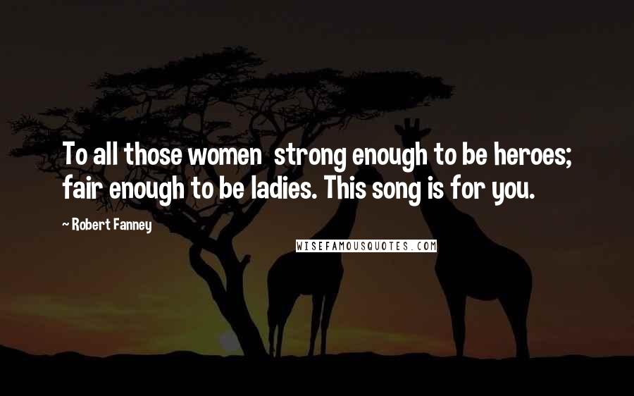 Robert Fanney quotes: To all those women strong enough to be heroes; fair enough to be ladies. This song is for you.