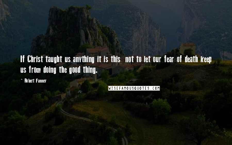 Robert Fanney quotes: If Christ taught us anything it is this not to let our fear of death keep us from doing the good thing. Robert Fanney quotes: If Christ taught us anything it is this not to let our fear of death keep us from doing the good thing.