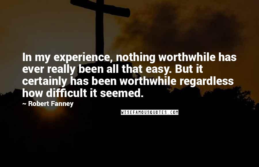 Robert Fanney quotes: In my experience, nothing worthwhile has ever really been all that easy. But it certainly has been worthwhile regardless how difficult it seemed. Robert Fanney quotes: In my experience, nothing worthwhile has ever really been all that easy. But it certainly has been worthwhile regardless how difficult it seemed.