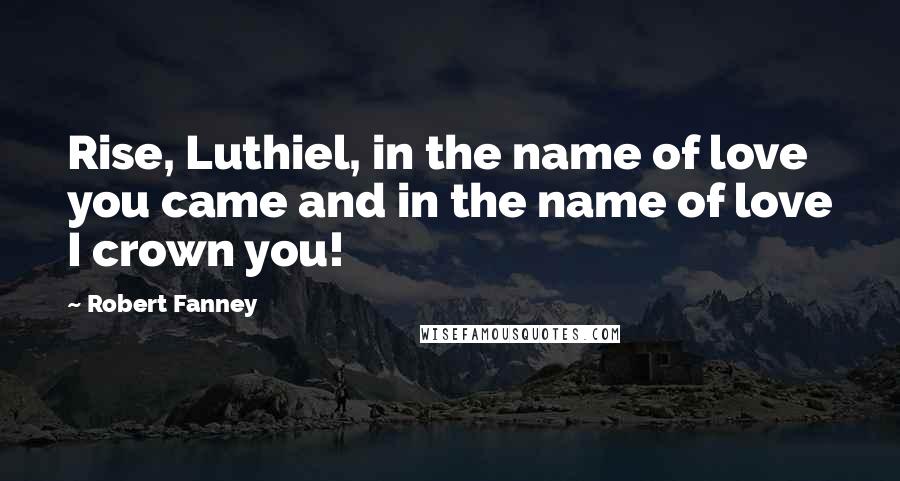 Robert Fanney quotes: Rise, Luthiel, in the name of love you came and in the name of love I crown you!
