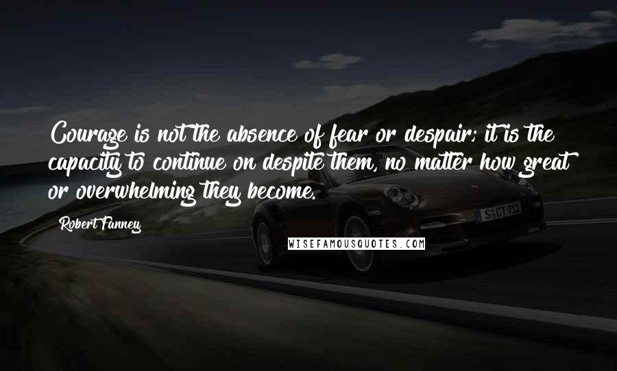 Robert Fanney quotes: Courage is not the absence of fear or despair; it is the capacity to continue on despite them, no matter how great or overwhelming they become. Robert Fanney quotes: Courage is not the absence of fear or despair; it is the capacity to continue on despite them, no matter how great or overwhelming they become.