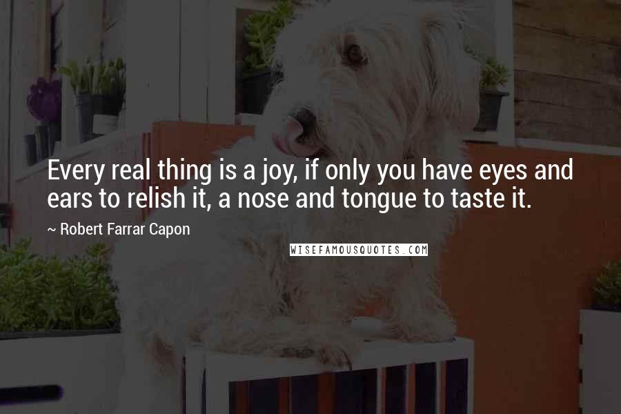 Robert Farrar Capon quotes: Every real thing is a joy, if only you have eyes and ears to relish it, a nose and tongue to taste it.