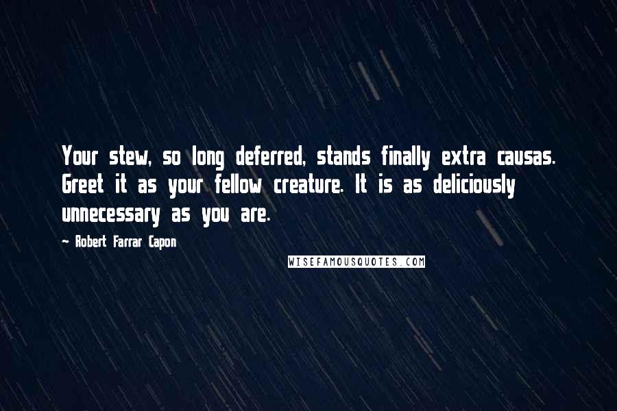 Robert Farrar Capon quotes: Your stew, so long deferred, stands finally extra causas. Greet it as your fellow creature. It is as deliciously unnecessary as you are.