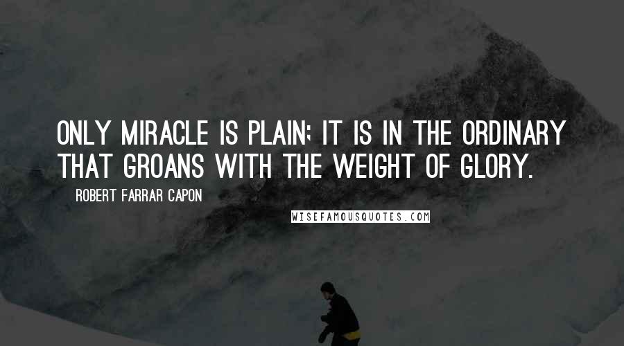 Robert Farrar Capon quotes: Only miracle is plain; it is in the ordinary that groans with the weight of glory.