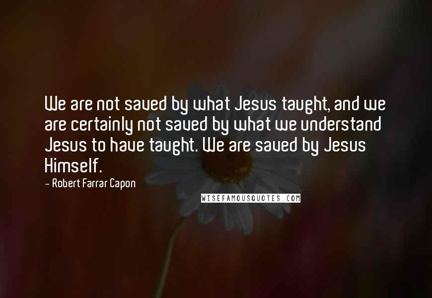 Robert Farrar Capon quotes: We are not saved by what Jesus taught, and we are certainly not saved by what we understand Jesus to have taught. We are saved by Jesus Himself.