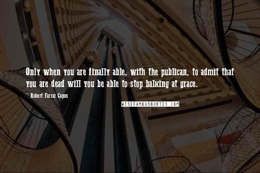 Robert Farrar Capon quotes: Only when you are finally able, with the publican, to admit that you are dead will you be able to stop balking at grace.