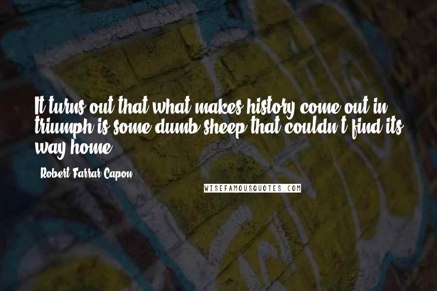 Robert Farrar Capon quotes: It turns out that what makes history come out in triumph is some dumb sheep that couldn't find its way home.