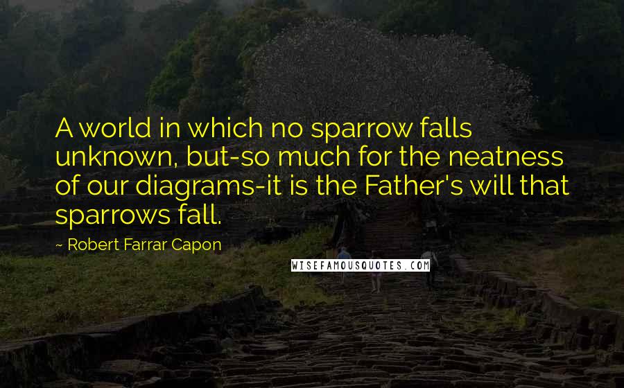 Robert Farrar Capon quotes: A world in which no sparrow falls unknown, but-so much for the neatness of our diagrams-it is the Father's will that sparrows fall. Robert Farrar Capon quotes: A world in which no sparrow falls unknown, but-so much for the neatness of our diagrams-it is the Father's will that sparrows fall.
