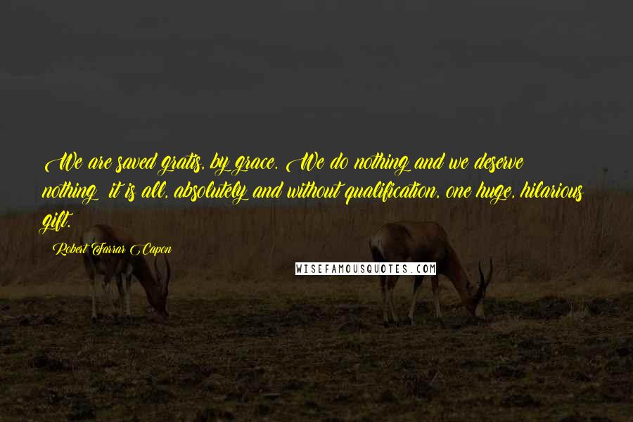 Robert Farrar Capon quotes: We are saved gratis, by grace. We do nothing and we deserve nothing; it is all, absolutely and without qualification, one huge, hilarious gift. Robert Farrar Capon quotes: We are saved gratis, by grace. We do nothing and we deserve nothing; it is all, absolutely and without qualification, one huge, hilarious gift.