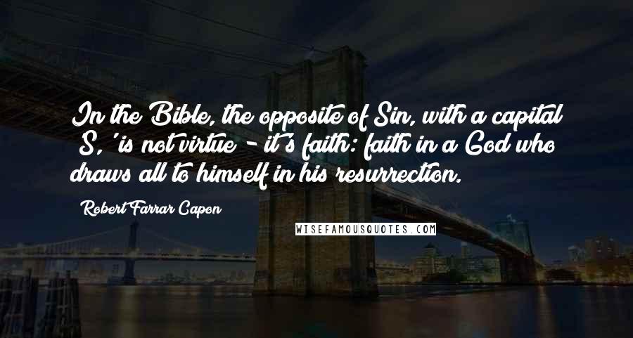 Robert Farrar Capon quotes: In the Bible, the opposite of Sin, with a capital 'S,' is not virtue - it's faith: faith in a God who draws all to himself in his resurrection.