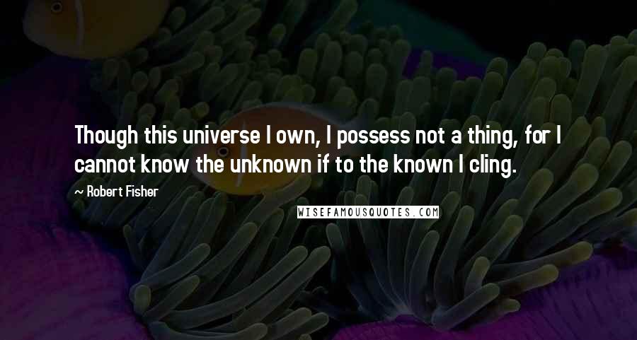 Robert Fisher quotes: Though this universe I own, I possess not a thing, for I cannot know the unknown if to the known I cling.